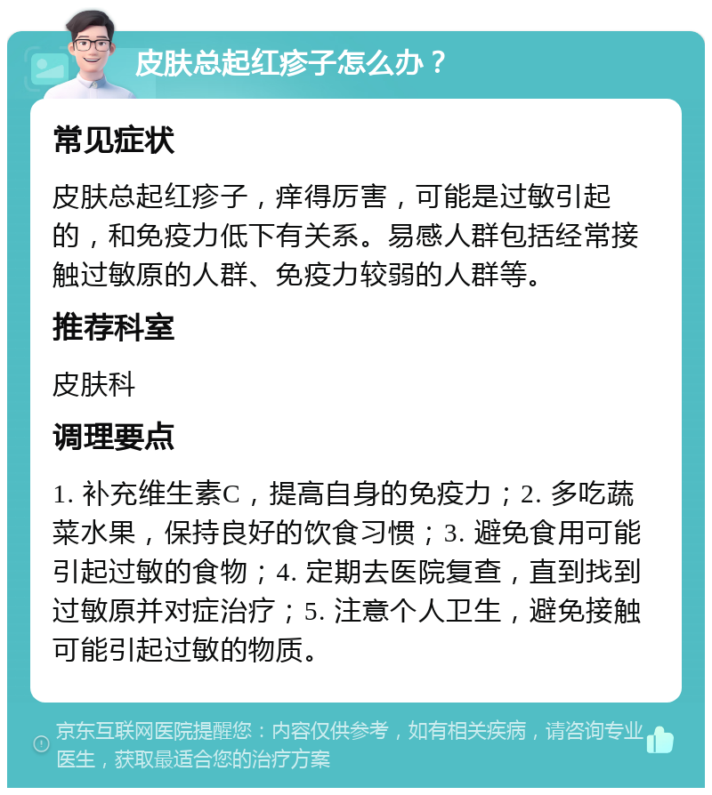 皮肤总起红疹子怎么办？ 常见症状 皮肤总起红疹子，痒得厉害，可能是过敏引起的，和免疫力低下有关系。易感人群包括经常接触过敏原的人群、免疫力较弱的人群等。 推荐科室 皮肤科 调理要点 1. 补充维生素C，提高自身的免疫力；2. 多吃蔬菜水果，保持良好的饮食习惯；3. 避免食用可能引起过敏的食物；4. 定期去医院复查，直到找到过敏原并对症治疗；5. 注意个人卫生，避免接触可能引起过敏的物质。