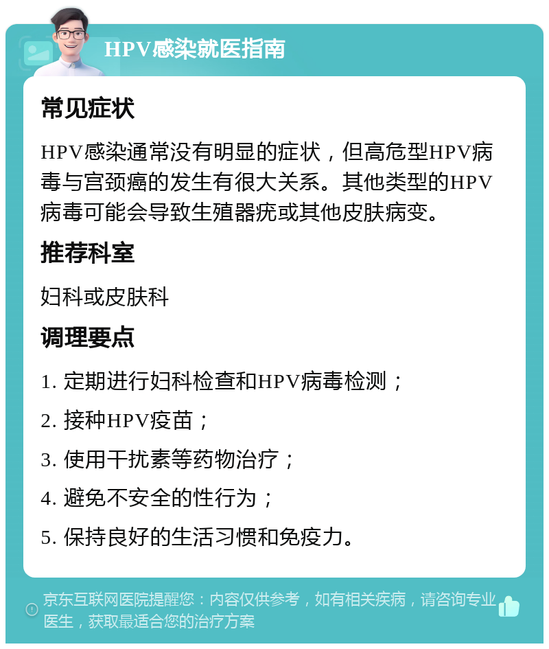 HPV感染就医指南 常见症状 HPV感染通常没有明显的症状，但高危型HPV病毒与宫颈癌的发生有很大关系。其他类型的HPV病毒可能会导致生殖器疣或其他皮肤病变。 推荐科室 妇科或皮肤科 调理要点 1. 定期进行妇科检查和HPV病毒检测； 2. 接种HPV疫苗； 3. 使用干扰素等药物治疗； 4. 避免不安全的性行为； 5. 保持良好的生活习惯和免疫力。