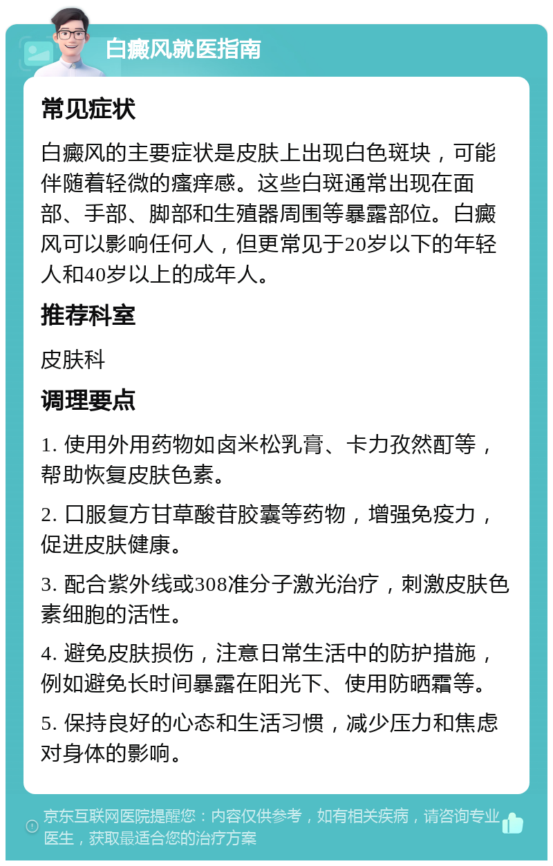 白癜风就医指南 常见症状 白癜风的主要症状是皮肤上出现白色斑块，可能伴随着轻微的瘙痒感。这些白斑通常出现在面部、手部、脚部和生殖器周围等暴露部位。白癜风可以影响任何人，但更常见于20岁以下的年轻人和40岁以上的成年人。 推荐科室 皮肤科 调理要点 1. 使用外用药物如卤米松乳膏、卡力孜然酊等，帮助恢复皮肤色素。 2. 口服复方甘草酸苷胶囊等药物，增强免疫力，促进皮肤健康。 3. 配合紫外线或308准分子激光治疗，刺激皮肤色素细胞的活性。 4. 避免皮肤损伤，注意日常生活中的防护措施，例如避免长时间暴露在阳光下、使用防晒霜等。 5. 保持良好的心态和生活习惯，减少压力和焦虑对身体的影响。