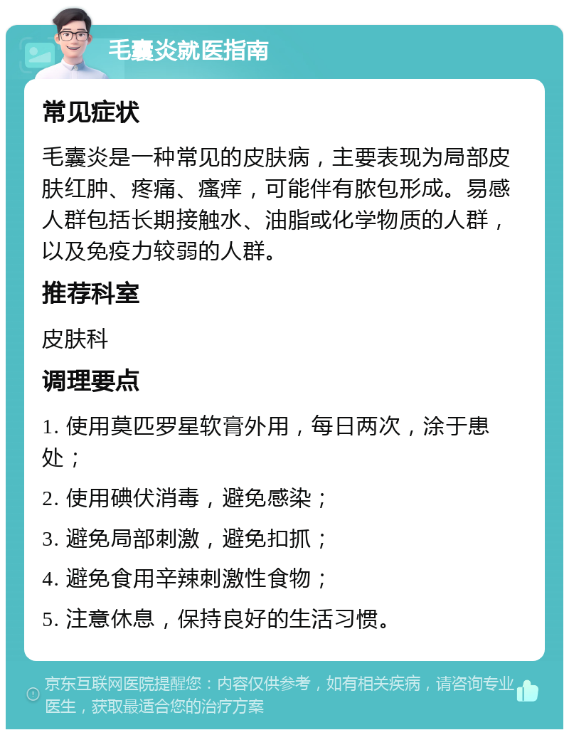 毛囊炎就医指南 常见症状 毛囊炎是一种常见的皮肤病，主要表现为局部皮肤红肿、疼痛、瘙痒，可能伴有脓包形成。易感人群包括长期接触水、油脂或化学物质的人群，以及免疫力较弱的人群。 推荐科室 皮肤科 调理要点 1. 使用莫匹罗星软膏外用，每日两次，涂于患处； 2. 使用碘伏消毒，避免感染； 3. 避免局部刺激，避免扣抓； 4. 避免食用辛辣刺激性食物； 5. 注意休息，保持良好的生活习惯。