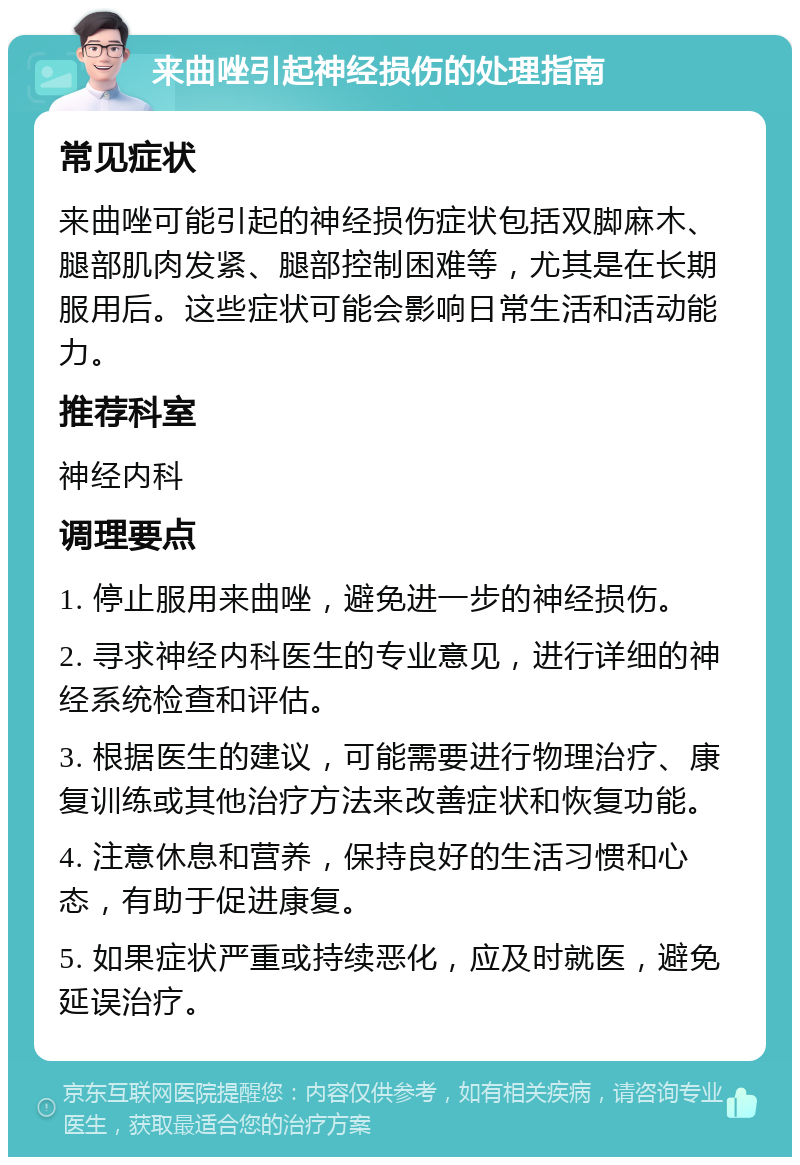 来曲唑引起神经损伤的处理指南 常见症状 来曲唑可能引起的神经损伤症状包括双脚麻木、腿部肌肉发紧、腿部控制困难等，尤其是在长期服用后。这些症状可能会影响日常生活和活动能力。 推荐科室 神经内科 调理要点 1. 停止服用来曲唑，避免进一步的神经损伤。 2. 寻求神经内科医生的专业意见，进行详细的神经系统检查和评估。 3. 根据医生的建议，可能需要进行物理治疗、康复训练或其他治疗方法来改善症状和恢复功能。 4. 注意休息和营养，保持良好的生活习惯和心态，有助于促进康复。 5. 如果症状严重或持续恶化，应及时就医，避免延误治疗。