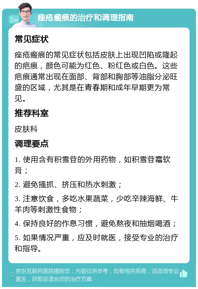 痤疮瘢痕的治疗和调理指南 常见症状 痤疮瘢痕的常见症状包括皮肤上出现凹陷或隆起的疤痕，颜色可能为红色、粉红色或白色。这些疤痕通常出现在面部、背部和胸部等油脂分泌旺盛的区域，尤其是在青春期和成年早期更为常见。 推荐科室 皮肤科 调理要点 1. 使用含有积雪苷的外用药物，如积雪苷霜软膏； 2. 避免搔抓、挤压和热水刺激； 3. 注意饮食，多吃水果蔬菜，少吃辛辣海鲜、牛羊肉等刺激性食物； 4. 保持良好的作息习惯，避免熬夜和抽烟喝酒； 5. 如果情况严重，应及时就医，接受专业的治疗和指导。