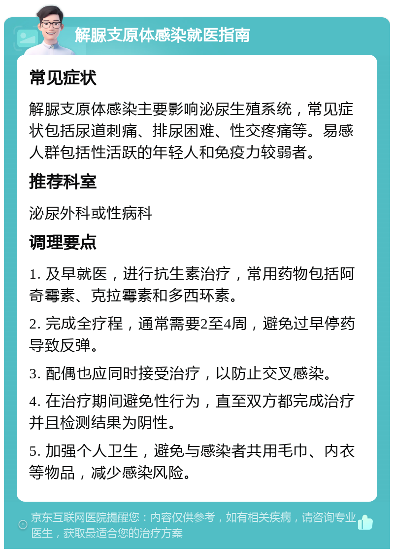 解脲支原体感染就医指南 常见症状 解脲支原体感染主要影响泌尿生殖系统，常见症状包括尿道刺痛、排尿困难、性交疼痛等。易感人群包括性活跃的年轻人和免疫力较弱者。 推荐科室 泌尿外科或性病科 调理要点 1. 及早就医，进行抗生素治疗，常用药物包括阿奇霉素、克拉霉素和多西环素。 2. 完成全疗程，通常需要2至4周，避免过早停药导致反弹。 3. 配偶也应同时接受治疗，以防止交叉感染。 4. 在治疗期间避免性行为，直至双方都完成治疗并且检测结果为阴性。 5. 加强个人卫生，避免与感染者共用毛巾、内衣等物品，减少感染风险。