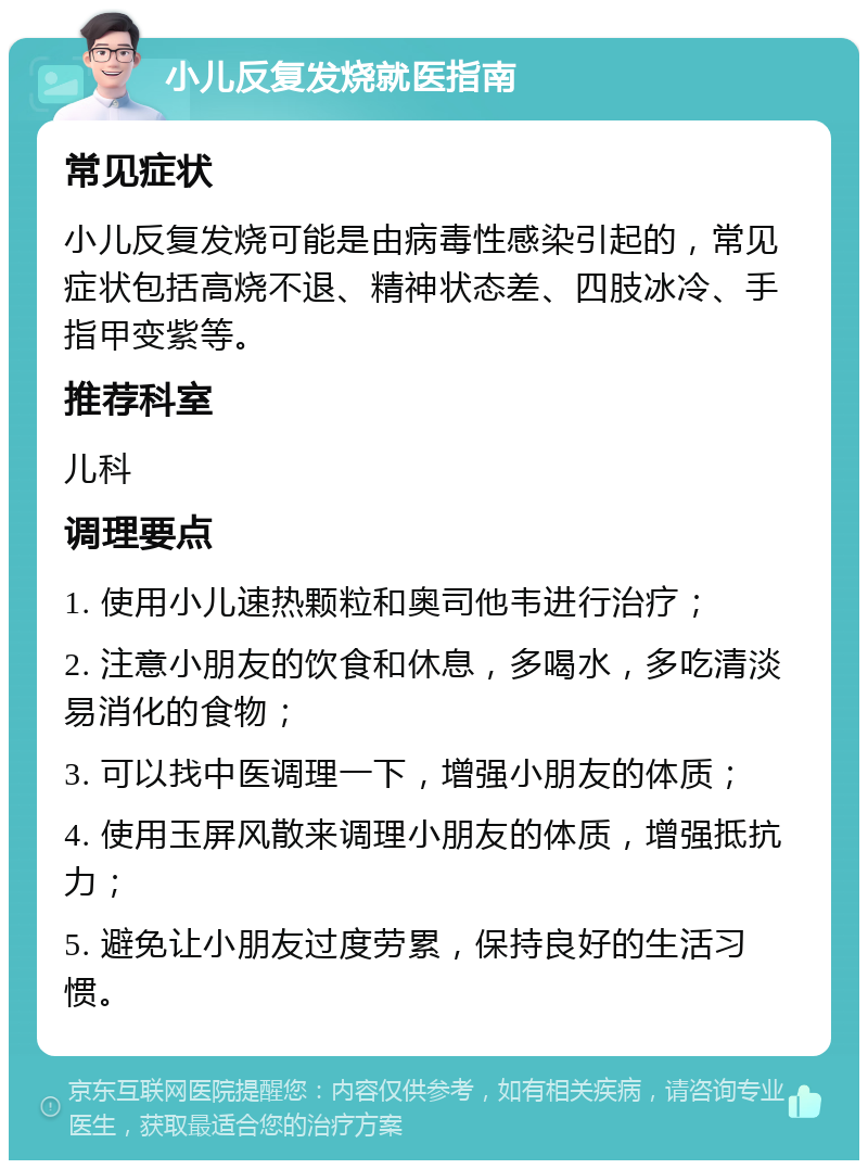 小儿反复发烧就医指南 常见症状 小儿反复发烧可能是由病毒性感染引起的，常见症状包括高烧不退、精神状态差、四肢冰冷、手指甲变紫等。 推荐科室 儿科 调理要点 1. 使用小儿速热颗粒和奥司他韦进行治疗； 2. 注意小朋友的饮食和休息，多喝水，多吃清淡易消化的食物； 3. 可以找中医调理一下，增强小朋友的体质； 4. 使用玉屏风散来调理小朋友的体质，增强抵抗力； 5. 避免让小朋友过度劳累，保持良好的生活习惯。