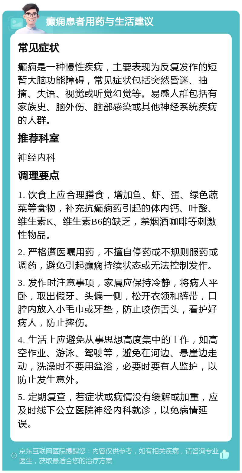 癫痫患者用药与生活建议 常见症状 癫痫是一种慢性疾病，主要表现为反复发作的短暂大脑功能障碍，常见症状包括突然昏迷、抽搐、失语、视觉或听觉幻觉等。易感人群包括有家族史、脑外伤、脑部感染或其他神经系统疾病的人群。 推荐科室 神经内科 调理要点 1. 饮食上应合理膳食，增加鱼、虾、蛋、绿色蔬菜等食物，补充抗癫痫药引起的体内钙、叶酸、维生素K、维生素B6的缺乏，禁烟酒咖啡等刺激性物品。 2. 严格遵医嘱用药，不擅自停药或不规则服药或调药，避免引起癫痫持续状态或无法控制发作。 3. 发作时注意事项，家属应保持冷静，将病人平卧，取出假牙、头偏一侧，松开衣领和裤带，口腔内放入小毛巾或牙垫，防止咬伤舌头，看护好病人，防止摔伤。 4. 生活上应避免从事思想高度集中的工作，如高空作业、游泳、驾驶等，避免在河边、悬崖边走动，洗澡时不要用盆浴，必要时要有人监护，以防止发生意外。 5. 定期复查，若症状或病情没有缓解或加重，应及时线下公立医院神经内科就诊，以免病情延误。