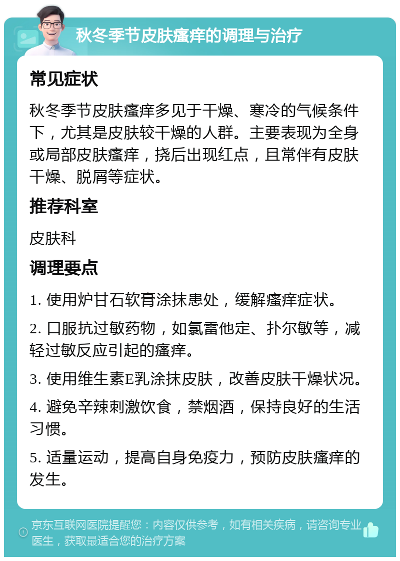 秋冬季节皮肤瘙痒的调理与治疗 常见症状 秋冬季节皮肤瘙痒多见于干燥、寒冷的气候条件下，尤其是皮肤较干燥的人群。主要表现为全身或局部皮肤瘙痒，挠后出现红点，且常伴有皮肤干燥、脱屑等症状。 推荐科室 皮肤科 调理要点 1. 使用炉甘石软膏涂抹患处，缓解瘙痒症状。 2. 口服抗过敏药物，如氯雷他定、扑尔敏等，减轻过敏反应引起的瘙痒。 3. 使用维生素E乳涂抹皮肤，改善皮肤干燥状况。 4. 避免辛辣刺激饮食，禁烟酒，保持良好的生活习惯。 5. 适量运动，提高自身免疫力，预防皮肤瘙痒的发生。