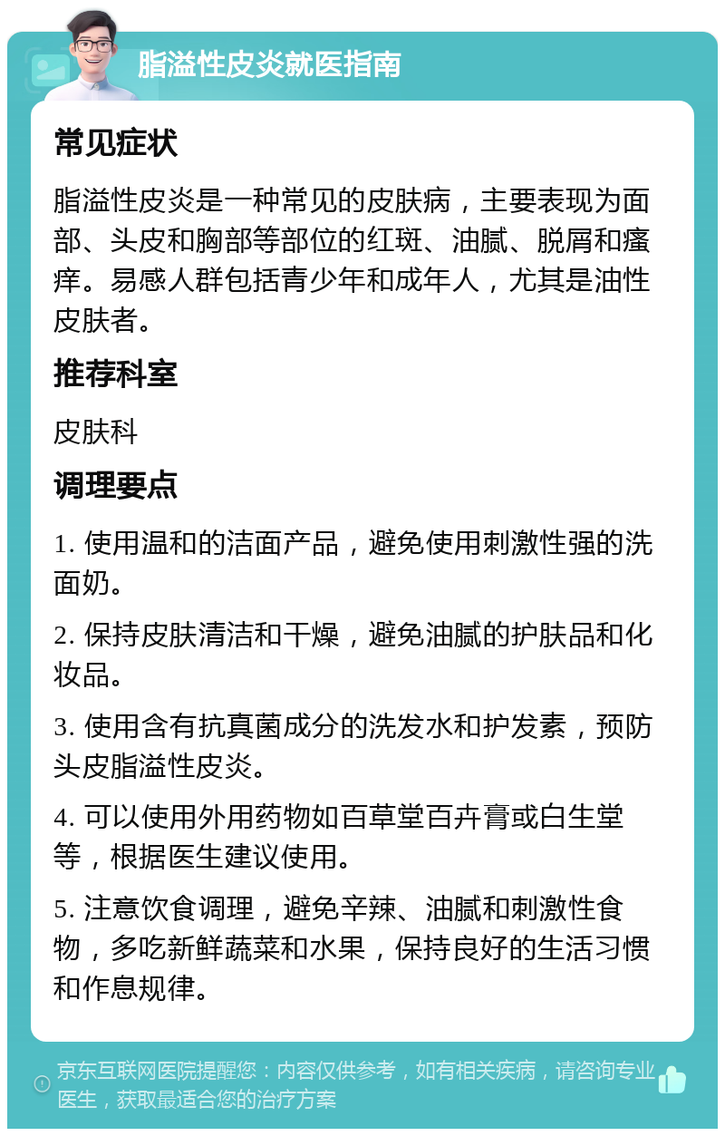 脂溢性皮炎就医指南 常见症状 脂溢性皮炎是一种常见的皮肤病，主要表现为面部、头皮和胸部等部位的红斑、油腻、脱屑和瘙痒。易感人群包括青少年和成年人，尤其是油性皮肤者。 推荐科室 皮肤科 调理要点 1. 使用温和的洁面产品，避免使用刺激性强的洗面奶。 2. 保持皮肤清洁和干燥，避免油腻的护肤品和化妆品。 3. 使用含有抗真菌成分的洗发水和护发素，预防头皮脂溢性皮炎。 4. 可以使用外用药物如百草堂百卉膏或白生堂等，根据医生建议使用。 5. 注意饮食调理，避免辛辣、油腻和刺激性食物，多吃新鲜蔬菜和水果，保持良好的生活习惯和作息规律。