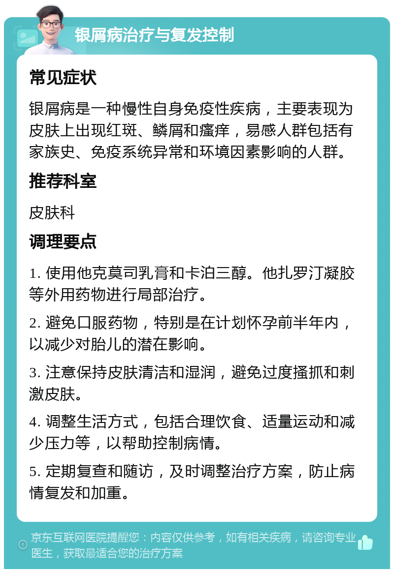 银屑病治疗与复发控制 常见症状 银屑病是一种慢性自身免疫性疾病，主要表现为皮肤上出现红斑、鳞屑和瘙痒，易感人群包括有家族史、免疫系统异常和环境因素影响的人群。 推荐科室 皮肤科 调理要点 1. 使用他克莫司乳膏和卡泊三醇。他扎罗汀凝胶等外用药物进行局部治疗。 2. 避免口服药物，特别是在计划怀孕前半年内，以减少对胎儿的潜在影响。 3. 注意保持皮肤清洁和湿润，避免过度搔抓和刺激皮肤。 4. 调整生活方式，包括合理饮食、适量运动和减少压力等，以帮助控制病情。 5. 定期复查和随访，及时调整治疗方案，防止病情复发和加重。