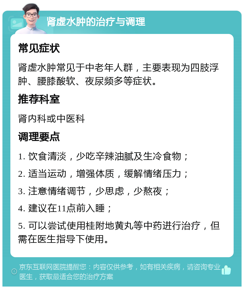 肾虚水肿的治疗与调理 常见症状 肾虚水肿常见于中老年人群，主要表现为四肢浮肿、腰膝酸软、夜尿频多等症状。 推荐科室 肾内科或中医科 调理要点 1. 饮食清淡，少吃辛辣油腻及生冷食物； 2. 适当运动，增强体质，缓解情绪压力； 3. 注意情绪调节，少思虑，少熬夜； 4. 建议在11点前入睡； 5. 可以尝试使用桂附地黄丸等中药进行治疗，但需在医生指导下使用。