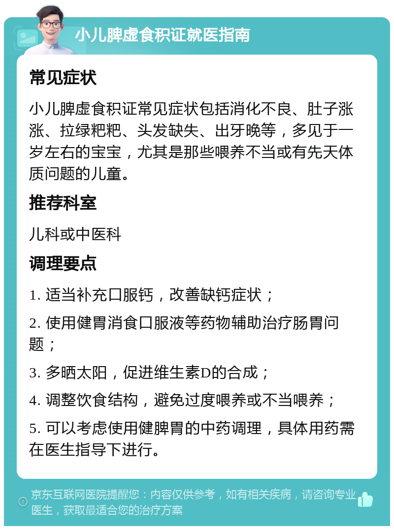 小儿脾虚食积证就医指南 常见症状 小儿脾虚食积证常见症状包括消化不良、肚子涨涨、拉绿粑粑、头发缺失、出牙晚等，多见于一岁左右的宝宝，尤其是那些喂养不当或有先天体质问题的儿童。 推荐科室 儿科或中医科 调理要点 1. 适当补充口服钙，改善缺钙症状； 2. 使用健胃消食口服液等药物辅助治疗肠胃问题； 3. 多晒太阳，促进维生素D的合成； 4. 调整饮食结构，避免过度喂养或不当喂养； 5. 可以考虑使用健脾胃的中药调理，具体用药需在医生指导下进行。