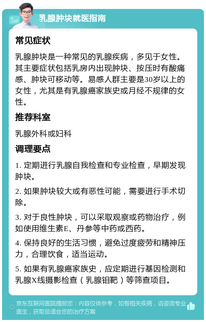 乳腺肿块就医指南 常见症状 乳腺肿块是一种常见的乳腺疾病，多见于女性。其主要症状包括乳房内出现肿块、按压时有酸痛感、肿块可移动等。易感人群主要是30岁以上的女性，尤其是有乳腺癌家族史或月经不规律的女性。 推荐科室 乳腺外科或妇科 调理要点 1. 定期进行乳腺自我检查和专业检查，早期发现肿块。 2. 如果肿块较大或有恶性可能，需要进行手术切除。 3. 对于良性肿块，可以采取观察或药物治疗，例如使用维生素E、丹参等中药或西药。 4. 保持良好的生活习惯，避免过度疲劳和精神压力，合理饮食，适当运动。 5. 如果有乳腺癌家族史，应定期进行基因检测和乳腺X线摄影检查（乳腺钼靶）等筛查项目。