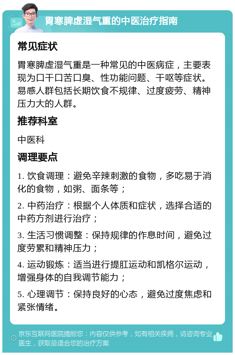 胃寒脾虚湿气重的中医治疗指南 常见症状 胃寒脾虚湿气重是一种常见的中医病症，主要表现为口干口苦口臭、性功能问题、干呕等症状。易感人群包括长期饮食不规律、过度疲劳、精神压力大的人群。 推荐科室 中医科 调理要点 1. 饮食调理：避免辛辣刺激的食物，多吃易于消化的食物，如粥、面条等； 2. 中药治疗：根据个人体质和症状，选择合适的中药方剂进行治疗； 3. 生活习惯调整：保持规律的作息时间，避免过度劳累和精神压力； 4. 运动锻炼：适当进行提肛运动和凯格尔运动，增强身体的自我调节能力； 5. 心理调节：保持良好的心态，避免过度焦虑和紧张情绪。