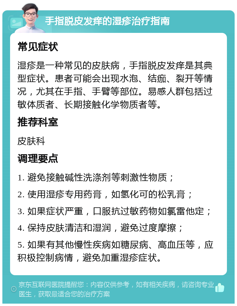 手指脱皮发痒的湿疹治疗指南 常见症状 湿疹是一种常见的皮肤病，手指脱皮发痒是其典型症状。患者可能会出现水泡、结痂、裂开等情况，尤其在手指、手臂等部位。易感人群包括过敏体质者、长期接触化学物质者等。 推荐科室 皮肤科 调理要点 1. 避免接触碱性洗涤剂等刺激性物质； 2. 使用湿疹专用药膏，如氢化可的松乳膏； 3. 如果症状严重，口服抗过敏药物如氯雷他定； 4. 保持皮肤清洁和湿润，避免过度摩擦； 5. 如果有其他慢性疾病如糖尿病、高血压等，应积极控制病情，避免加重湿疹症状。