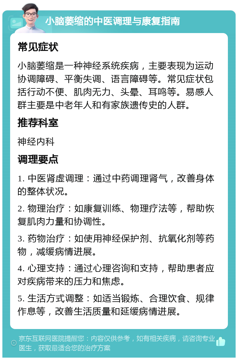 小脑萎缩的中医调理与康复指南 常见症状 小脑萎缩是一种神经系统疾病，主要表现为运动协调障碍、平衡失调、语言障碍等。常见症状包括行动不便、肌肉无力、头晕、耳鸣等。易感人群主要是中老年人和有家族遗传史的人群。 推荐科室 神经内科 调理要点 1. 中医肾虚调理：通过中药调理肾气，改善身体的整体状况。 2. 物理治疗：如康复训练、物理疗法等，帮助恢复肌肉力量和协调性。 3. 药物治疗：如使用神经保护剂、抗氧化剂等药物，减缓病情进展。 4. 心理支持：通过心理咨询和支持，帮助患者应对疾病带来的压力和焦虑。 5. 生活方式调整：如适当锻炼、合理饮食、规律作息等，改善生活质量和延缓病情进展。