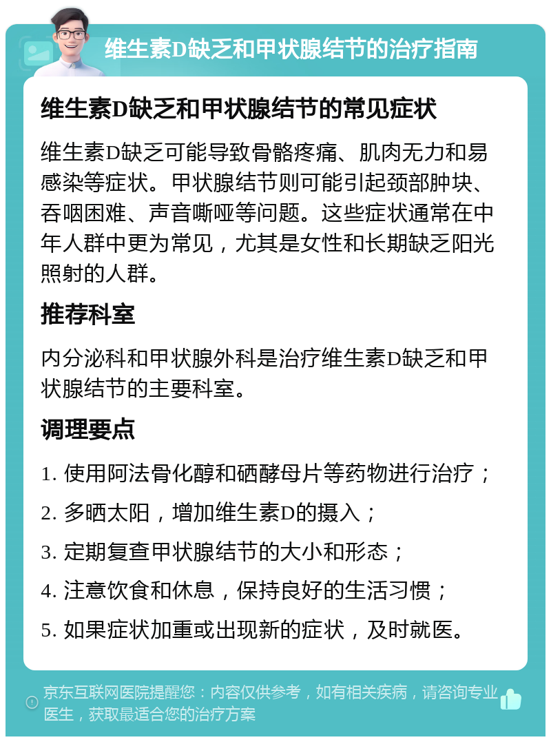 维生素D缺乏和甲状腺结节的治疗指南 维生素D缺乏和甲状腺结节的常见症状 维生素D缺乏可能导致骨骼疼痛、肌肉无力和易感染等症状。甲状腺结节则可能引起颈部肿块、吞咽困难、声音嘶哑等问题。这些症状通常在中年人群中更为常见，尤其是女性和长期缺乏阳光照射的人群。 推荐科室 内分泌科和甲状腺外科是治疗维生素D缺乏和甲状腺结节的主要科室。 调理要点 1. 使用阿法骨化醇和硒酵母片等药物进行治疗； 2. 多晒太阳，增加维生素D的摄入； 3. 定期复查甲状腺结节的大小和形态； 4. 注意饮食和休息，保持良好的生活习惯； 5. 如果症状加重或出现新的症状，及时就医。