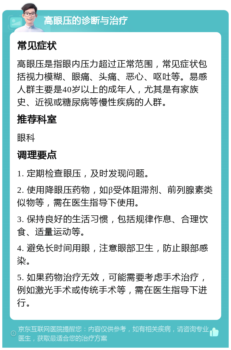 高眼压的诊断与治疗 常见症状 高眼压是指眼内压力超过正常范围，常见症状包括视力模糊、眼痛、头痛、恶心、呕吐等。易感人群主要是40岁以上的成年人，尤其是有家族史、近视或糖尿病等慢性疾病的人群。 推荐科室 眼科 调理要点 1. 定期检查眼压，及时发现问题。 2. 使用降眼压药物，如β受体阻滞剂、前列腺素类似物等，需在医生指导下使用。 3. 保持良好的生活习惯，包括规律作息、合理饮食、适量运动等。 4. 避免长时间用眼，注意眼部卫生，防止眼部感染。 5. 如果药物治疗无效，可能需要考虑手术治疗，例如激光手术或传统手术等，需在医生指导下进行。