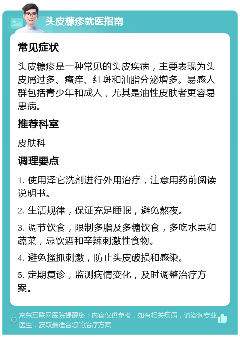 头皮糠疹就医指南 常见症状 头皮糠疹是一种常见的头皮疾病，主要表现为头皮屑过多、瘙痒、红斑和油脂分泌增多。易感人群包括青少年和成人，尤其是油性皮肤者更容易患病。 推荐科室 皮肤科 调理要点 1. 使用泽它洗剂进行外用治疗，注意用药前阅读说明书。 2. 生活规律，保证充足睡眠，避免熬夜。 3. 调节饮食，限制多脂及多糖饮食，多吃水果和蔬菜，忌饮酒和辛辣刺激性食物。 4. 避免搔抓刺激，防止头皮破损和感染。 5. 定期复诊，监测病情变化，及时调整治疗方案。