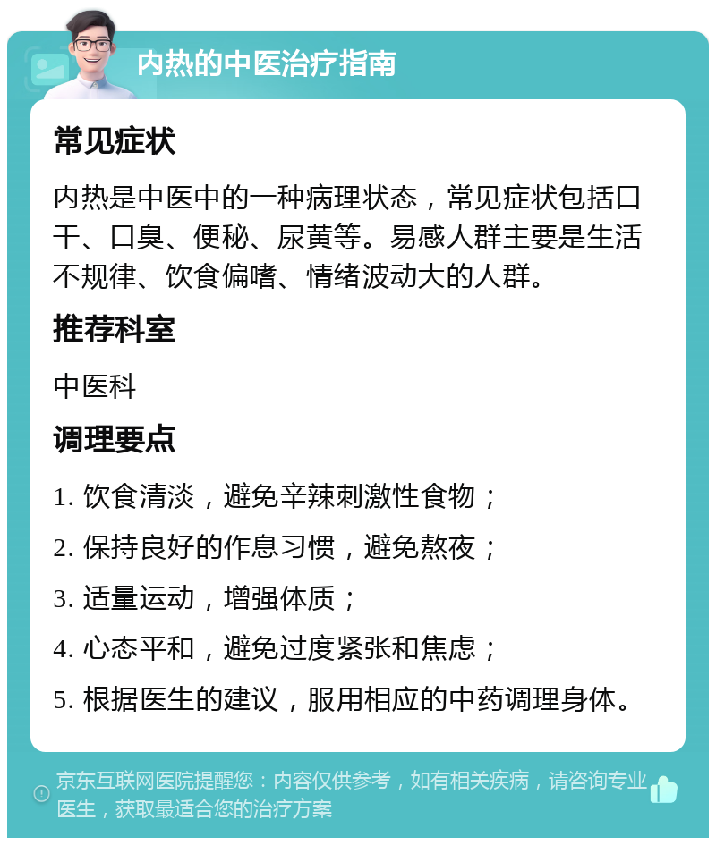 内热的中医治疗指南 常见症状 内热是中医中的一种病理状态，常见症状包括口干、口臭、便秘、尿黄等。易感人群主要是生活不规律、饮食偏嗜、情绪波动大的人群。 推荐科室 中医科 调理要点 1. 饮食清淡，避免辛辣刺激性食物； 2. 保持良好的作息习惯，避免熬夜； 3. 适量运动，增强体质； 4. 心态平和，避免过度紧张和焦虑； 5. 根据医生的建议，服用相应的中药调理身体。