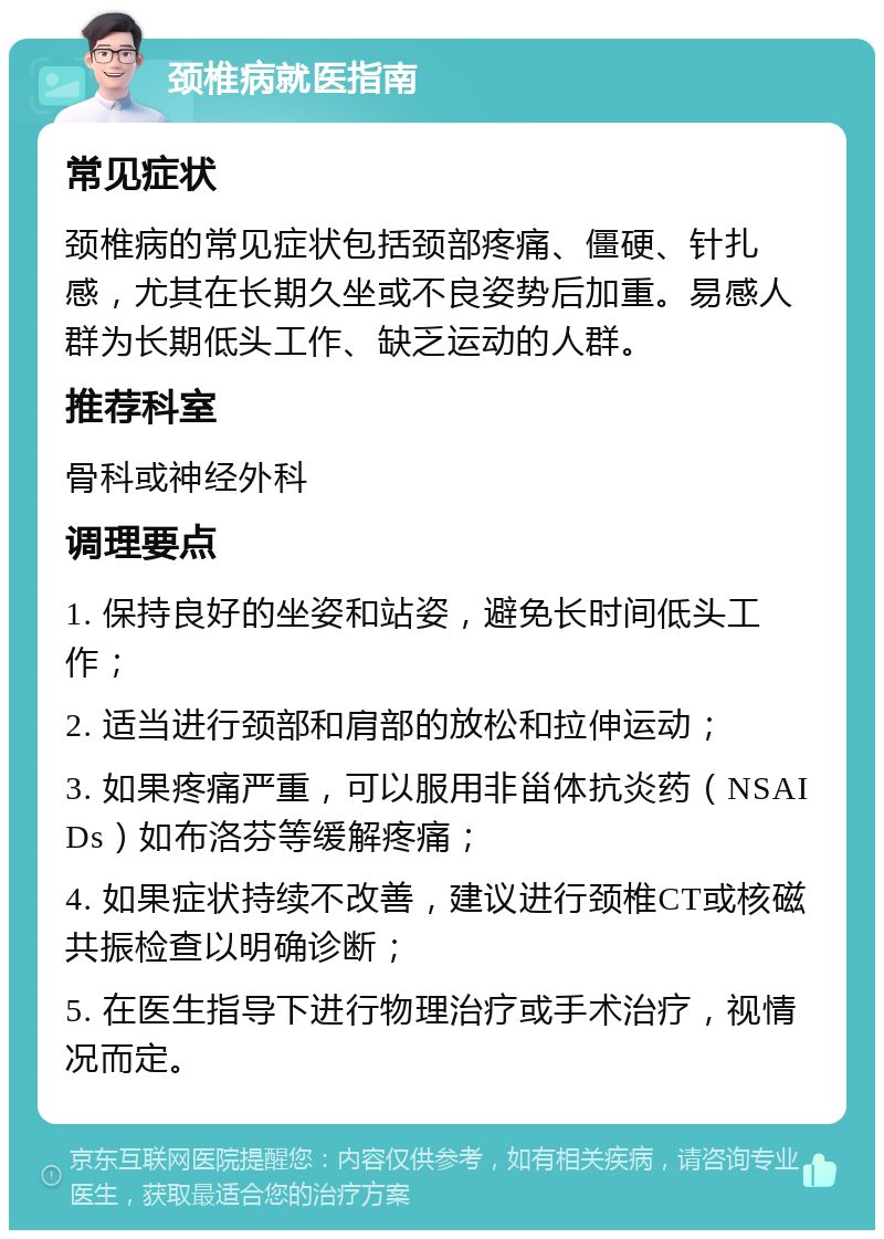 颈椎病就医指南 常见症状 颈椎病的常见症状包括颈部疼痛、僵硬、针扎感，尤其在长期久坐或不良姿势后加重。易感人群为长期低头工作、缺乏运动的人群。 推荐科室 骨科或神经外科 调理要点 1. 保持良好的坐姿和站姿，避免长时间低头工作； 2. 适当进行颈部和肩部的放松和拉伸运动； 3. 如果疼痛严重，可以服用非甾体抗炎药（NSAIDs）如布洛芬等缓解疼痛； 4. 如果症状持续不改善，建议进行颈椎CT或核磁共振检查以明确诊断； 5. 在医生指导下进行物理治疗或手术治疗，视情况而定。