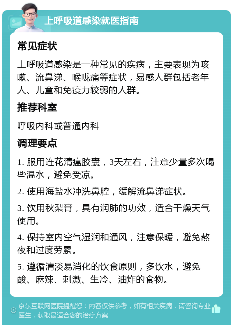 上呼吸道感染就医指南 常见症状 上呼吸道感染是一种常见的疾病，主要表现为咳嗽、流鼻涕、喉咙痛等症状，易感人群包括老年人、儿童和免疫力较弱的人群。 推荐科室 呼吸内科或普通内科 调理要点 1. 服用连花清瘟胶囊，3天左右，注意少量多次喝些温水，避免受凉。 2. 使用海盐水冲洗鼻腔，缓解流鼻涕症状。 3. 饮用秋梨膏，具有润肺的功效，适合干燥天气使用。 4. 保持室内空气湿润和通风，注意保暖，避免熬夜和过度劳累。 5. 遵循清淡易消化的饮食原则，多饮水，避免酸、麻辣、刺激、生冷、油炸的食物。