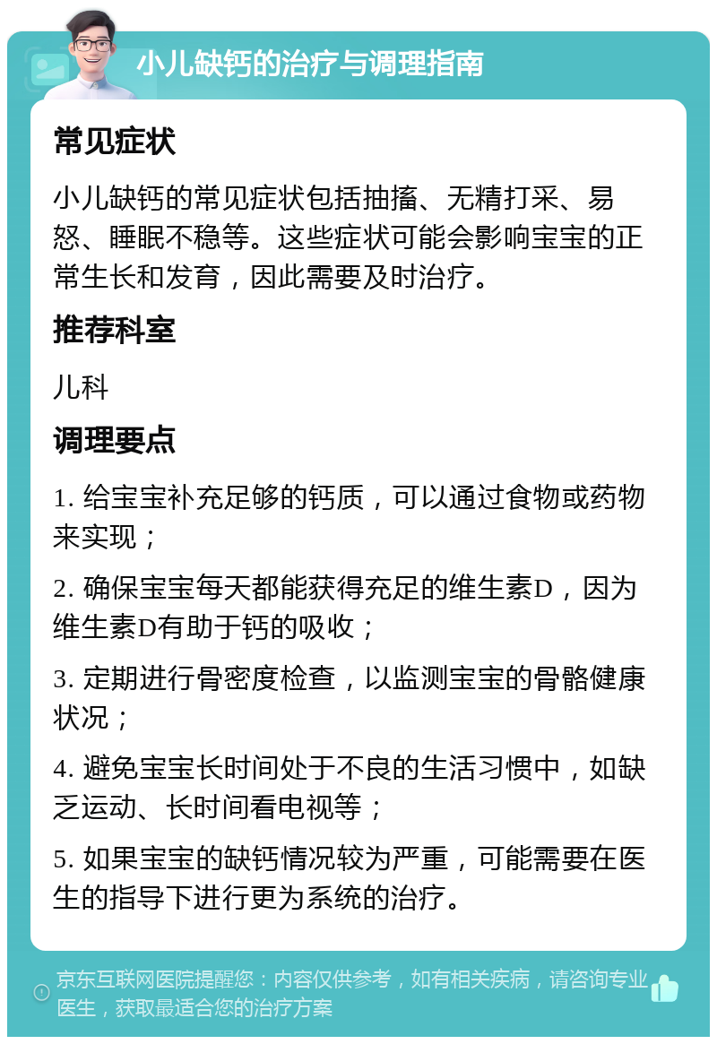 小儿缺钙的治疗与调理指南 常见症状 小儿缺钙的常见症状包括抽搐、无精打采、易怒、睡眠不稳等。这些症状可能会影响宝宝的正常生长和发育，因此需要及时治疗。 推荐科室 儿科 调理要点 1. 给宝宝补充足够的钙质，可以通过食物或药物来实现； 2. 确保宝宝每天都能获得充足的维生素D，因为维生素D有助于钙的吸收； 3. 定期进行骨密度检查，以监测宝宝的骨骼健康状况； 4. 避免宝宝长时间处于不良的生活习惯中，如缺乏运动、长时间看电视等； 5. 如果宝宝的缺钙情况较为严重，可能需要在医生的指导下进行更为系统的治疗。