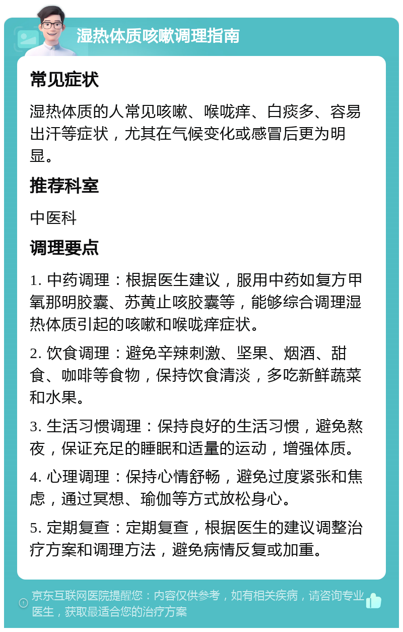 湿热体质咳嗽调理指南 常见症状 湿热体质的人常见咳嗽、喉咙痒、白痰多、容易出汗等症状，尤其在气候变化或感冒后更为明显。 推荐科室 中医科 调理要点 1. 中药调理：根据医生建议，服用中药如复方甲氧那明胶囊、苏黄止咳胶囊等，能够综合调理湿热体质引起的咳嗽和喉咙痒症状。 2. 饮食调理：避免辛辣刺激、坚果、烟酒、甜食、咖啡等食物，保持饮食清淡，多吃新鲜蔬菜和水果。 3. 生活习惯调理：保持良好的生活习惯，避免熬夜，保证充足的睡眠和适量的运动，增强体质。 4. 心理调理：保持心情舒畅，避免过度紧张和焦虑，通过冥想、瑜伽等方式放松身心。 5. 定期复查：定期复查，根据医生的建议调整治疗方案和调理方法，避免病情反复或加重。