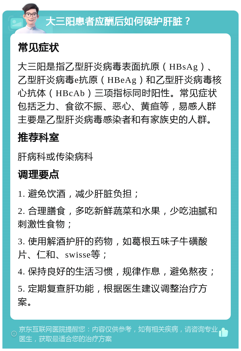 大三阳患者应酬后如何保护肝脏？ 常见症状 大三阳是指乙型肝炎病毒表面抗原（HBsAg）、乙型肝炎病毒e抗原（HBeAg）和乙型肝炎病毒核心抗体（HBcAb）三项指标同时阳性。常见症状包括乏力、食欲不振、恶心、黄疸等，易感人群主要是乙型肝炎病毒感染者和有家族史的人群。 推荐科室 肝病科或传染病科 调理要点 1. 避免饮酒，减少肝脏负担； 2. 合理膳食，多吃新鲜蔬菜和水果，少吃油腻和刺激性食物； 3. 使用解酒护肝的药物，如葛根五味子牛磺酸片、仁和、swisse等； 4. 保持良好的生活习惯，规律作息，避免熬夜； 5. 定期复查肝功能，根据医生建议调整治疗方案。