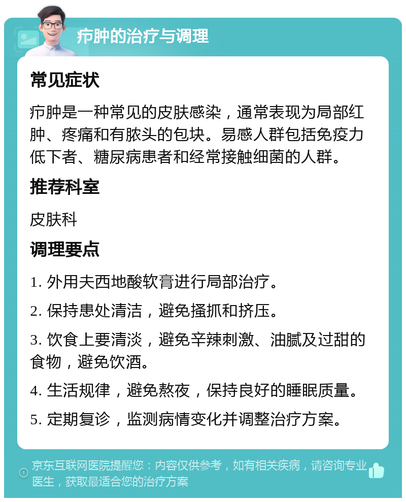 疖肿的治疗与调理 常见症状 疖肿是一种常见的皮肤感染，通常表现为局部红肿、疼痛和有脓头的包块。易感人群包括免疫力低下者、糖尿病患者和经常接触细菌的人群。 推荐科室 皮肤科 调理要点 1. 外用夫西地酸软膏进行局部治疗。 2. 保持患处清洁，避免搔抓和挤压。 3. 饮食上要清淡，避免辛辣刺激、油腻及过甜的食物，避免饮酒。 4. 生活规律，避免熬夜，保持良好的睡眠质量。 5. 定期复诊，监测病情变化并调整治疗方案。