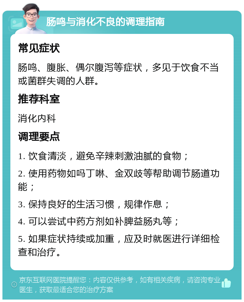 肠鸣与消化不良的调理指南 常见症状 肠鸣、腹胀、偶尔腹泻等症状，多见于饮食不当或菌群失调的人群。 推荐科室 消化内科 调理要点 1. 饮食清淡，避免辛辣刺激油腻的食物； 2. 使用药物如吗丁啉、金双歧等帮助调节肠道功能； 3. 保持良好的生活习惯，规律作息； 4. 可以尝试中药方剂如补脾益肠丸等； 5. 如果症状持续或加重，应及时就医进行详细检查和治疗。