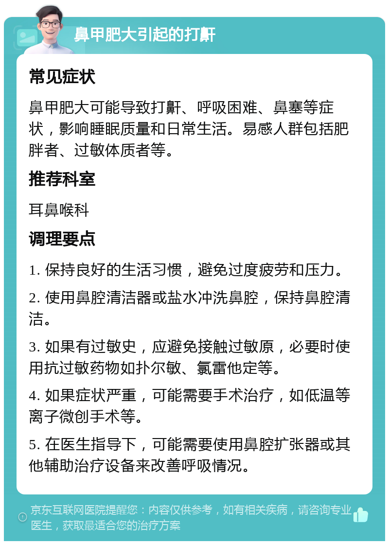 鼻甲肥大引起的打鼾 常见症状 鼻甲肥大可能导致打鼾、呼吸困难、鼻塞等症状，影响睡眠质量和日常生活。易感人群包括肥胖者、过敏体质者等。 推荐科室 耳鼻喉科 调理要点 1. 保持良好的生活习惯，避免过度疲劳和压力。 2. 使用鼻腔清洁器或盐水冲洗鼻腔，保持鼻腔清洁。 3. 如果有过敏史，应避免接触过敏原，必要时使用抗过敏药物如扑尔敏、氯雷他定等。 4. 如果症状严重，可能需要手术治疗，如低温等离子微创手术等。 5. 在医生指导下，可能需要使用鼻腔扩张器或其他辅助治疗设备来改善呼吸情况。