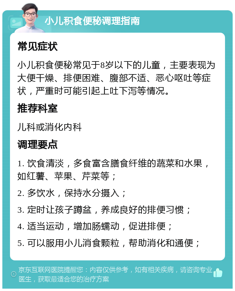 小儿积食便秘调理指南 常见症状 小儿积食便秘常见于8岁以下的儿童，主要表现为大便干燥、排便困难、腹部不适、恶心呕吐等症状，严重时可能引起上吐下泻等情况。 推荐科室 儿科或消化内科 调理要点 1. 饮食清淡，多食富含膳食纤维的蔬菜和水果，如红薯、苹果、芹菜等； 2. 多饮水，保持水分摄入； 3. 定时让孩子蹲盆，养成良好的排便习惯； 4. 适当运动，增加肠蠕动，促进排便； 5. 可以服用小儿消食颗粒，帮助消化和通便；