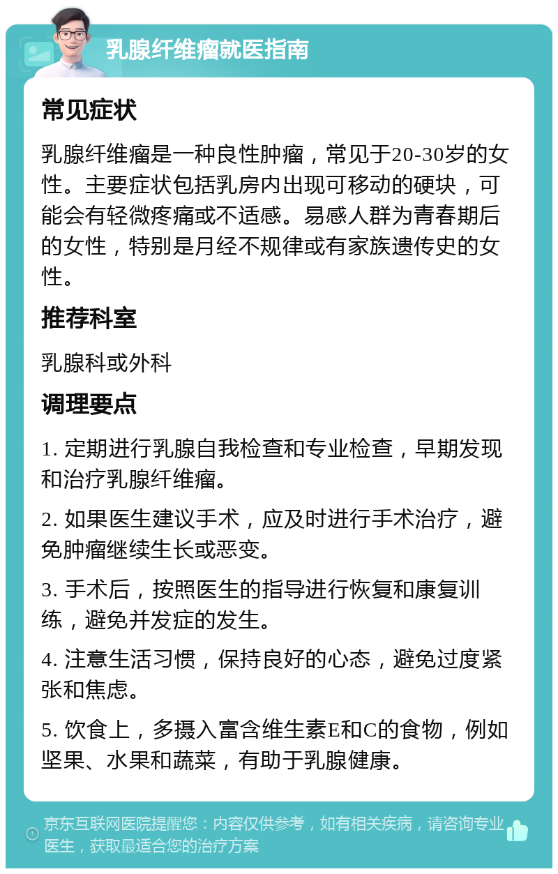 乳腺纤维瘤就医指南 常见症状 乳腺纤维瘤是一种良性肿瘤，常见于20-30岁的女性。主要症状包括乳房内出现可移动的硬块，可能会有轻微疼痛或不适感。易感人群为青春期后的女性，特别是月经不规律或有家族遗传史的女性。 推荐科室 乳腺科或外科 调理要点 1. 定期进行乳腺自我检查和专业检查，早期发现和治疗乳腺纤维瘤。 2. 如果医生建议手术，应及时进行手术治疗，避免肿瘤继续生长或恶变。 3. 手术后，按照医生的指导进行恢复和康复训练，避免并发症的发生。 4. 注意生活习惯，保持良好的心态，避免过度紧张和焦虑。 5. 饮食上，多摄入富含维生素E和C的食物，例如坚果、水果和蔬菜，有助于乳腺健康。