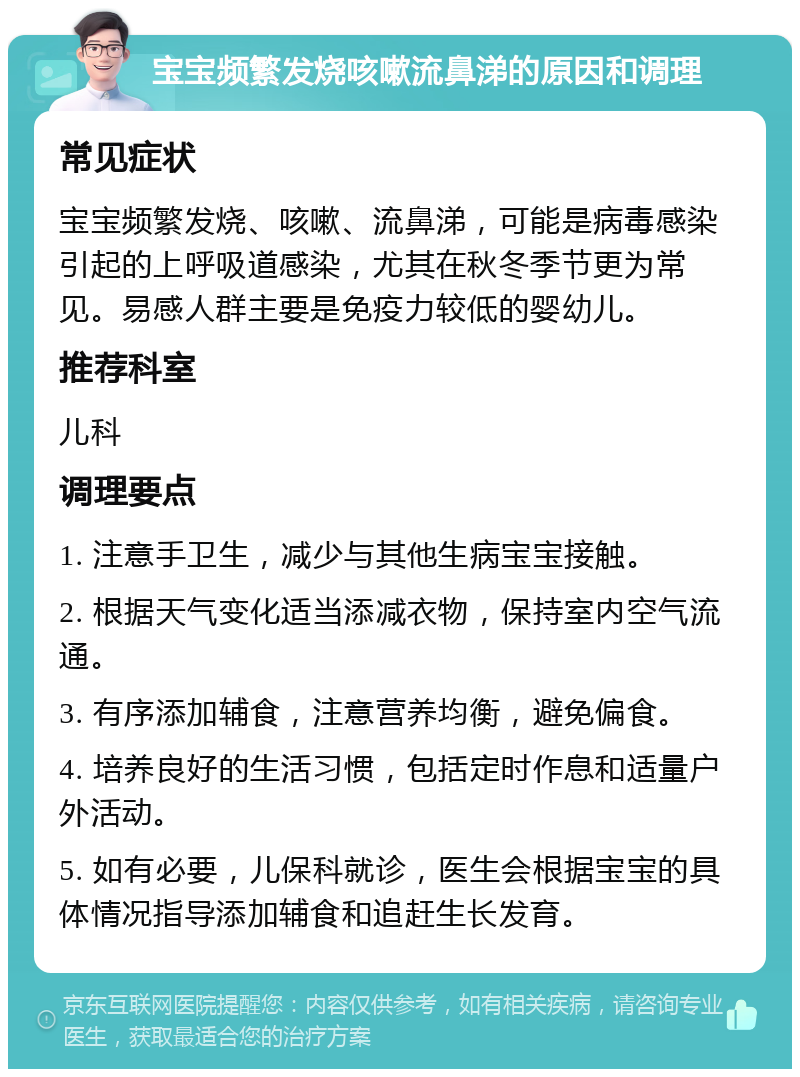 宝宝频繁发烧咳嗽流鼻涕的原因和调理 常见症状 宝宝频繁发烧、咳嗽、流鼻涕，可能是病毒感染引起的上呼吸道感染，尤其在秋冬季节更为常见。易感人群主要是免疫力较低的婴幼儿。 推荐科室 儿科 调理要点 1. 注意手卫生，减少与其他生病宝宝接触。 2. 根据天气变化适当添减衣物，保持室内空气流通。 3. 有序添加辅食，注意营养均衡，避免偏食。 4. 培养良好的生活习惯，包括定时作息和适量户外活动。 5. 如有必要，儿保科就诊，医生会根据宝宝的具体情况指导添加辅食和追赶生长发育。