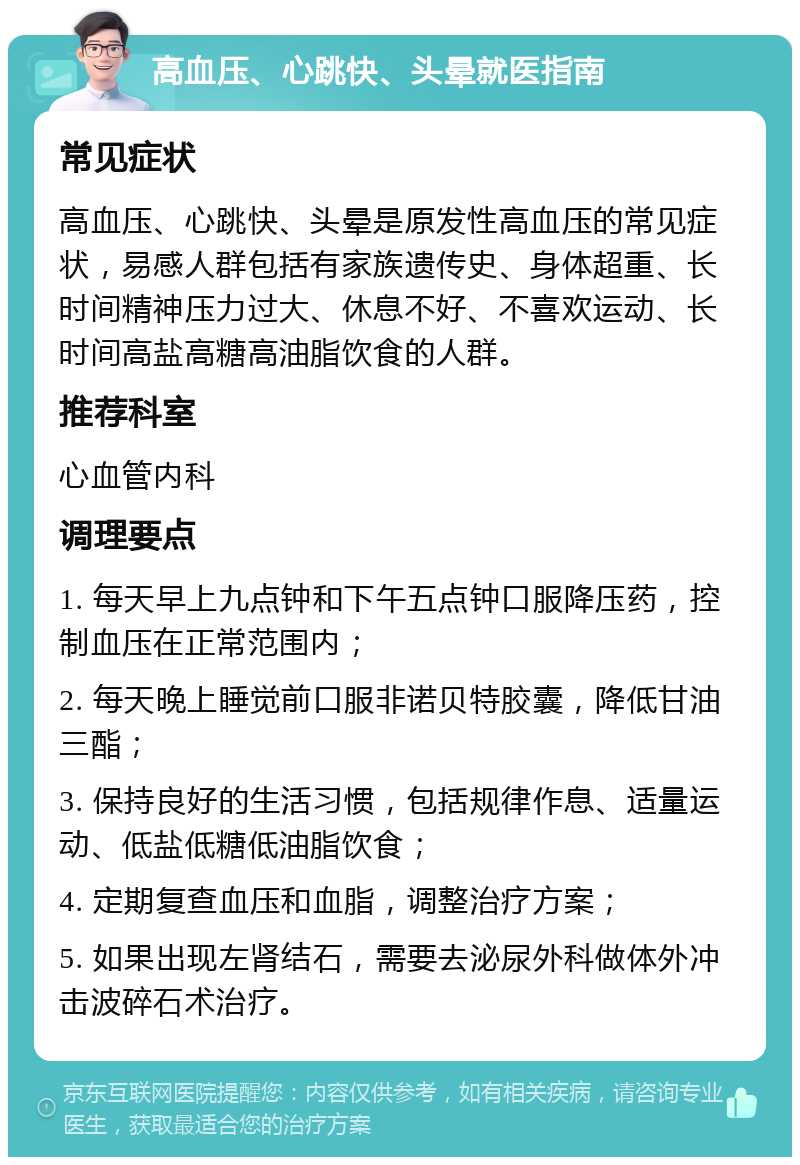 高血压、心跳快、头晕就医指南 常见症状 高血压、心跳快、头晕是原发性高血压的常见症状，易感人群包括有家族遗传史、身体超重、长时间精神压力过大、休息不好、不喜欢运动、长时间高盐高糖高油脂饮食的人群。 推荐科室 心血管内科 调理要点 1. 每天早上九点钟和下午五点钟口服降压药，控制血压在正常范围内； 2. 每天晚上睡觉前口服非诺贝特胶囊，降低甘油三酯； 3. 保持良好的生活习惯，包括规律作息、适量运动、低盐低糖低油脂饮食； 4. 定期复查血压和血脂，调整治疗方案； 5. 如果出现左肾结石，需要去泌尿外科做体外冲击波碎石术治疗。