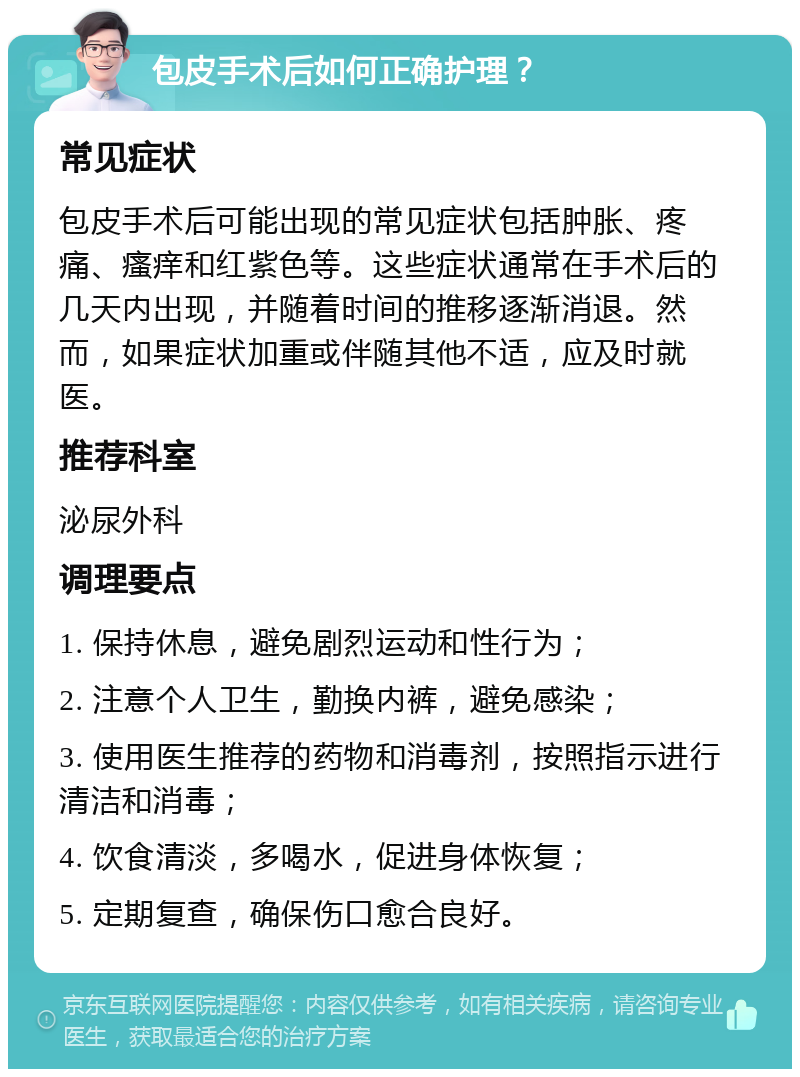 包皮手术后如何正确护理？ 常见症状 包皮手术后可能出现的常见症状包括肿胀、疼痛、瘙痒和红紫色等。这些症状通常在手术后的几天内出现，并随着时间的推移逐渐消退。然而，如果症状加重或伴随其他不适，应及时就医。 推荐科室 泌尿外科 调理要点 1. 保持休息，避免剧烈运动和性行为； 2. 注意个人卫生，勤换内裤，避免感染； 3. 使用医生推荐的药物和消毒剂，按照指示进行清洁和消毒； 4. 饮食清淡，多喝水，促进身体恢复； 5. 定期复查，确保伤口愈合良好。