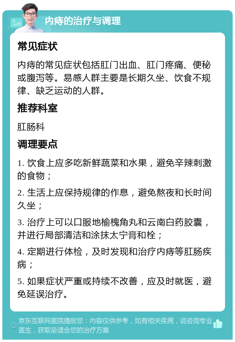 内痔的治疗与调理 常见症状 内痔的常见症状包括肛门出血、肛门疼痛、便秘或腹泻等。易感人群主要是长期久坐、饮食不规律、缺乏运动的人群。 推荐科室 肛肠科 调理要点 1. 饮食上应多吃新鲜蔬菜和水果，避免辛辣刺激的食物； 2. 生活上应保持规律的作息，避免熬夜和长时间久坐； 3. 治疗上可以口服地榆槐角丸和云南白药胶囊，并进行局部清洁和涂抹太宁膏和栓； 4. 定期进行体检，及时发现和治疗内痔等肛肠疾病； 5. 如果症状严重或持续不改善，应及时就医，避免延误治疗。