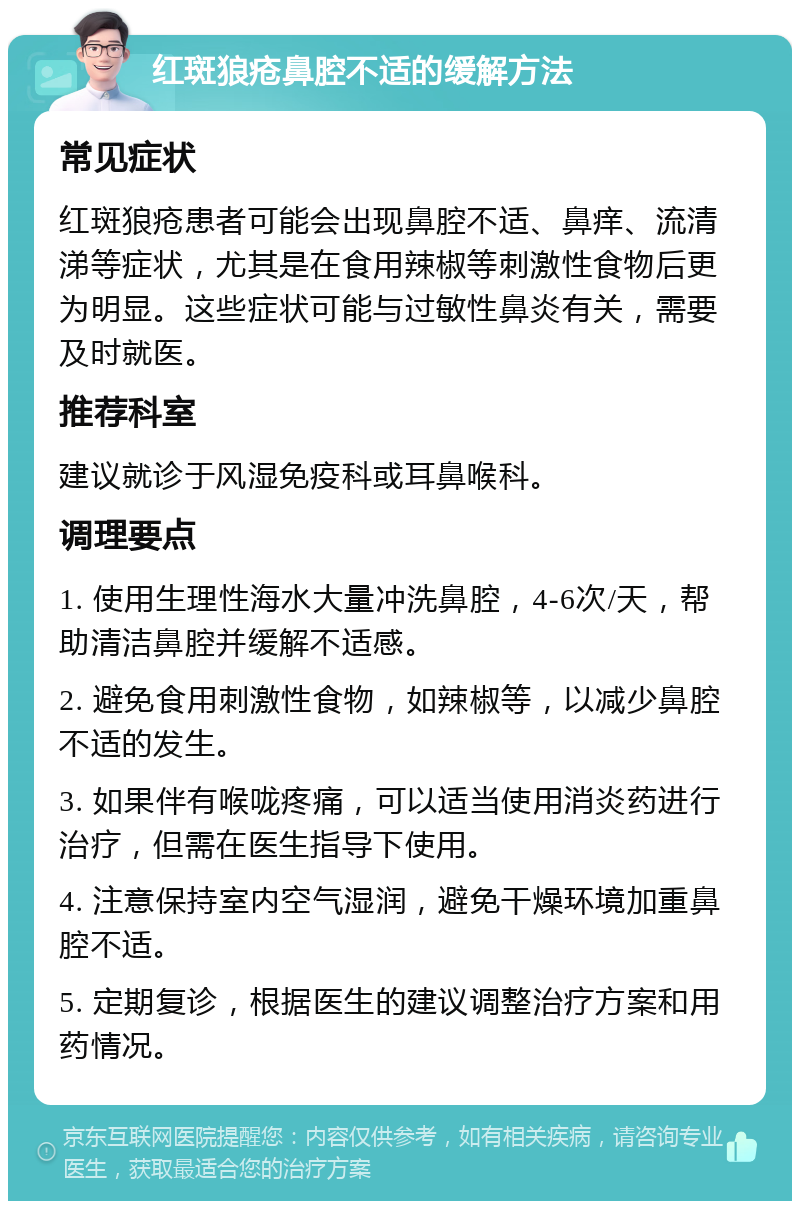 红斑狼疮鼻腔不适的缓解方法 常见症状 红斑狼疮患者可能会出现鼻腔不适、鼻痒、流清涕等症状，尤其是在食用辣椒等刺激性食物后更为明显。这些症状可能与过敏性鼻炎有关，需要及时就医。 推荐科室 建议就诊于风湿免疫科或耳鼻喉科。 调理要点 1. 使用生理性海水大量冲洗鼻腔，4-6次/天，帮助清洁鼻腔并缓解不适感。 2. 避免食用刺激性食物，如辣椒等，以减少鼻腔不适的发生。 3. 如果伴有喉咙疼痛，可以适当使用消炎药进行治疗，但需在医生指导下使用。 4. 注意保持室内空气湿润，避免干燥环境加重鼻腔不适。 5. 定期复诊，根据医生的建议调整治疗方案和用药情况。