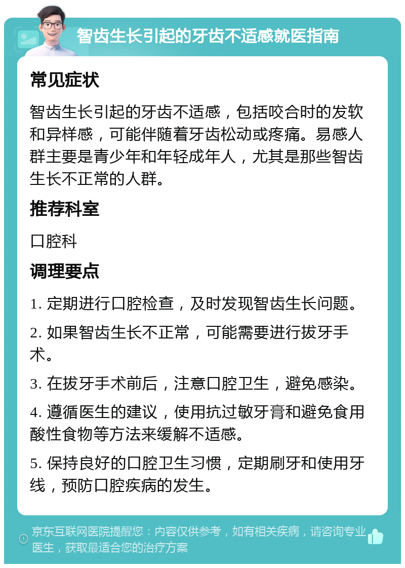 智齿生长引起的牙齿不适感就医指南 常见症状 智齿生长引起的牙齿不适感，包括咬合时的发软和异样感，可能伴随着牙齿松动或疼痛。易感人群主要是青少年和年轻成年人，尤其是那些智齿生长不正常的人群。 推荐科室 口腔科 调理要点 1. 定期进行口腔检查，及时发现智齿生长问题。 2. 如果智齿生长不正常，可能需要进行拔牙手术。 3. 在拔牙手术前后，注意口腔卫生，避免感染。 4. 遵循医生的建议，使用抗过敏牙膏和避免食用酸性食物等方法来缓解不适感。 5. 保持良好的口腔卫生习惯，定期刷牙和使用牙线，预防口腔疾病的发生。