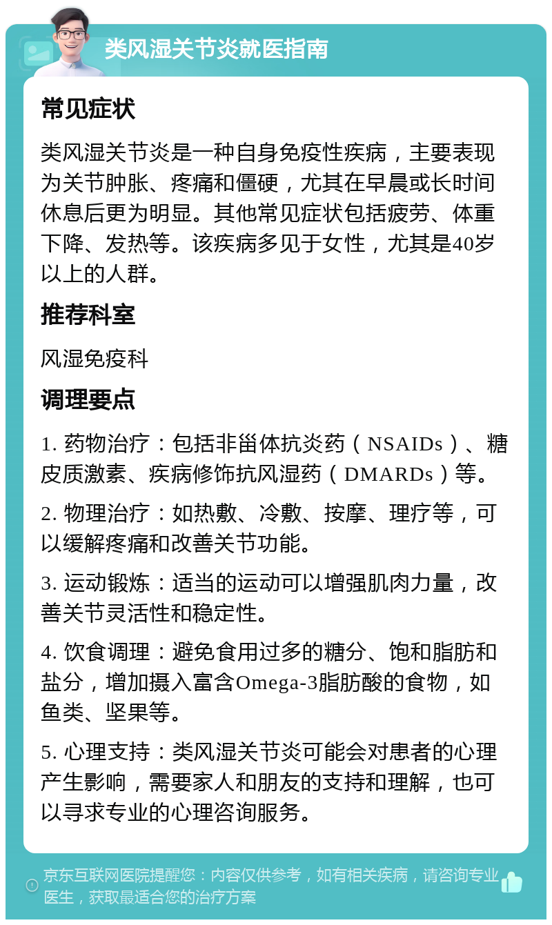 类风湿关节炎就医指南 常见症状 类风湿关节炎是一种自身免疫性疾病，主要表现为关节肿胀、疼痛和僵硬，尤其在早晨或长时间休息后更为明显。其他常见症状包括疲劳、体重下降、发热等。该疾病多见于女性，尤其是40岁以上的人群。 推荐科室 风湿免疫科 调理要点 1. 药物治疗：包括非甾体抗炎药（NSAIDs）、糖皮质激素、疾病修饰抗风湿药（DMARDs）等。 2. 物理治疗：如热敷、冷敷、按摩、理疗等，可以缓解疼痛和改善关节功能。 3. 运动锻炼：适当的运动可以增强肌肉力量，改善关节灵活性和稳定性。 4. 饮食调理：避免食用过多的糖分、饱和脂肪和盐分，增加摄入富含Omega-3脂肪酸的食物，如鱼类、坚果等。 5. 心理支持：类风湿关节炎可能会对患者的心理产生影响，需要家人和朋友的支持和理解，也可以寻求专业的心理咨询服务。