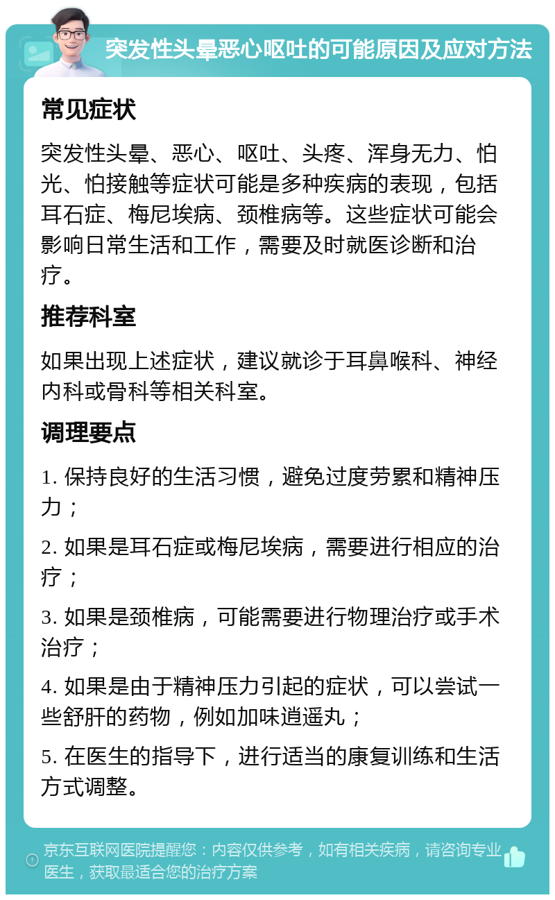 突发性头晕恶心呕吐的可能原因及应对方法 常见症状 突发性头晕、恶心、呕吐、头疼、浑身无力、怕光、怕接触等症状可能是多种疾病的表现，包括耳石症、梅尼埃病、颈椎病等。这些症状可能会影响日常生活和工作，需要及时就医诊断和治疗。 推荐科室 如果出现上述症状，建议就诊于耳鼻喉科、神经内科或骨科等相关科室。 调理要点 1. 保持良好的生活习惯，避免过度劳累和精神压力； 2. 如果是耳石症或梅尼埃病，需要进行相应的治疗； 3. 如果是颈椎病，可能需要进行物理治疗或手术治疗； 4. 如果是由于精神压力引起的症状，可以尝试一些舒肝的药物，例如加味逍遥丸； 5. 在医生的指导下，进行适当的康复训练和生活方式调整。