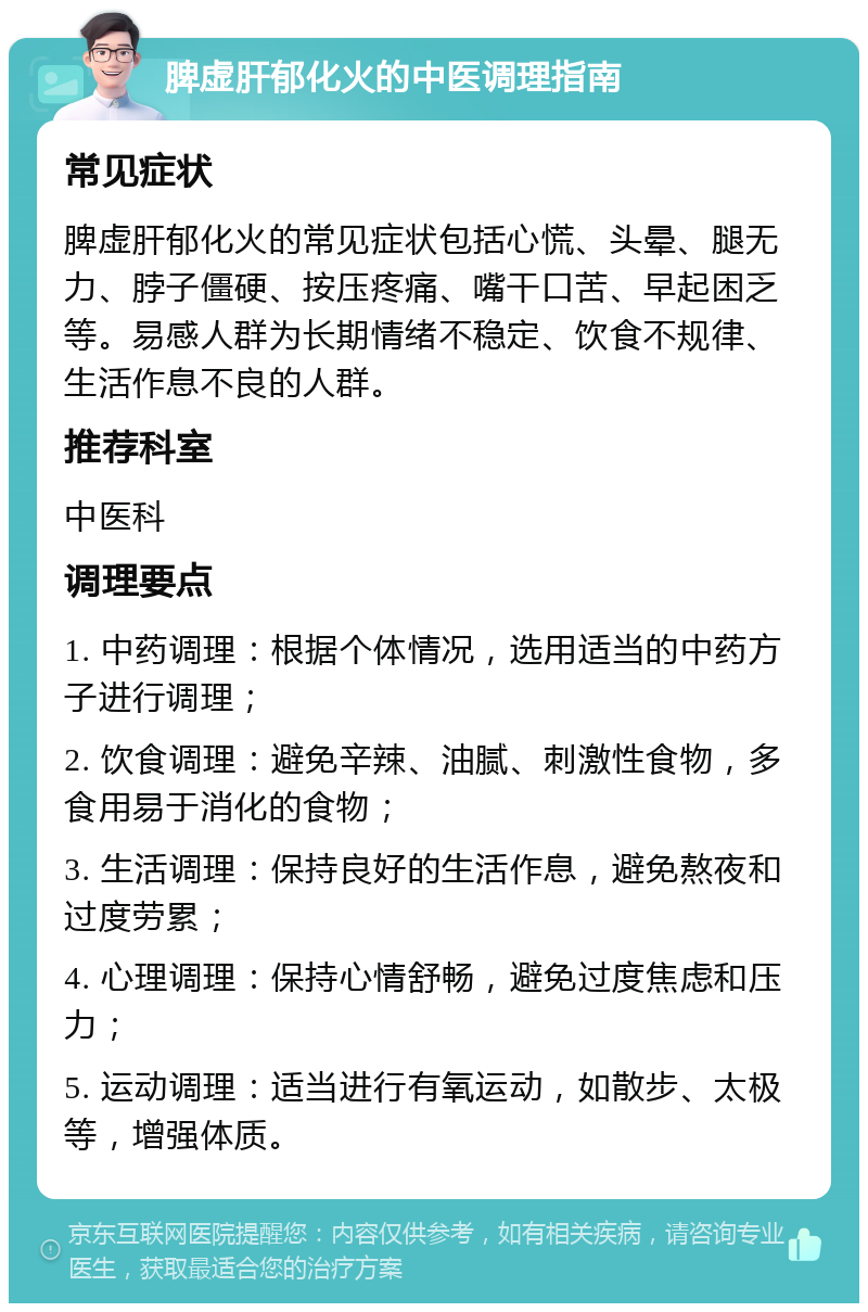 脾虚肝郁化火的中医调理指南 常见症状 脾虚肝郁化火的常见症状包括心慌、头晕、腿无力、脖子僵硬、按压疼痛、嘴干口苦、早起困乏等。易感人群为长期情绪不稳定、饮食不规律、生活作息不良的人群。 推荐科室 中医科 调理要点 1. 中药调理：根据个体情况，选用适当的中药方子进行调理； 2. 饮食调理：避免辛辣、油腻、刺激性食物，多食用易于消化的食物； 3. 生活调理：保持良好的生活作息，避免熬夜和过度劳累； 4. 心理调理：保持心情舒畅，避免过度焦虑和压力； 5. 运动调理：适当进行有氧运动，如散步、太极等，增强体质。