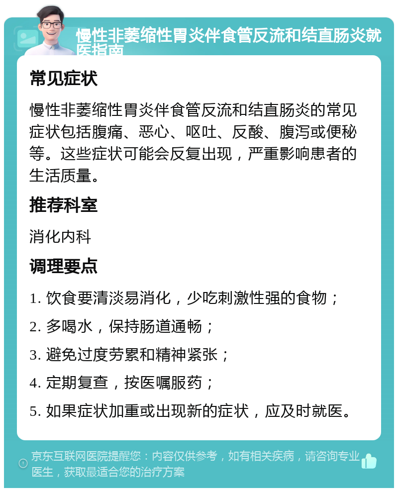 慢性非萎缩性胃炎伴食管反流和结直肠炎就医指南 常见症状 慢性非萎缩性胃炎伴食管反流和结直肠炎的常见症状包括腹痛、恶心、呕吐、反酸、腹泻或便秘等。这些症状可能会反复出现，严重影响患者的生活质量。 推荐科室 消化内科 调理要点 1. 饮食要清淡易消化，少吃刺激性强的食物； 2. 多喝水，保持肠道通畅； 3. 避免过度劳累和精神紧张； 4. 定期复查，按医嘱服药； 5. 如果症状加重或出现新的症状，应及时就医。