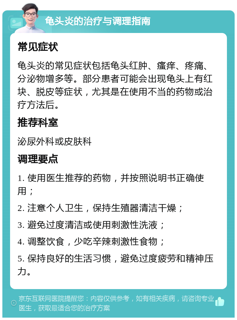 龟头炎的治疗与调理指南 常见症状 龟头炎的常见症状包括龟头红肿、瘙痒、疼痛、分泌物增多等。部分患者可能会出现龟头上有红块、脱皮等症状，尤其是在使用不当的药物或治疗方法后。 推荐科室 泌尿外科或皮肤科 调理要点 1. 使用医生推荐的药物，并按照说明书正确使用； 2. 注意个人卫生，保持生殖器清洁干燥； 3. 避免过度清洁或使用刺激性洗液； 4. 调整饮食，少吃辛辣刺激性食物； 5. 保持良好的生活习惯，避免过度疲劳和精神压力。