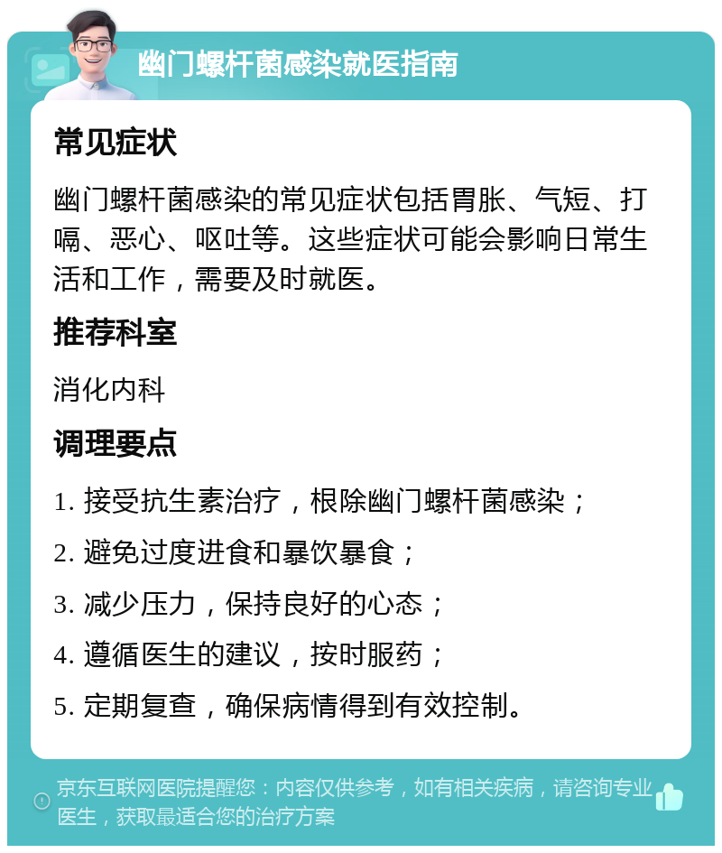 幽门螺杆菌感染就医指南 常见症状 幽门螺杆菌感染的常见症状包括胃胀、气短、打嗝、恶心、呕吐等。这些症状可能会影响日常生活和工作，需要及时就医。 推荐科室 消化内科 调理要点 1. 接受抗生素治疗，根除幽门螺杆菌感染； 2. 避免过度进食和暴饮暴食； 3. 减少压力，保持良好的心态； 4. 遵循医生的建议，按时服药； 5. 定期复查，确保病情得到有效控制。