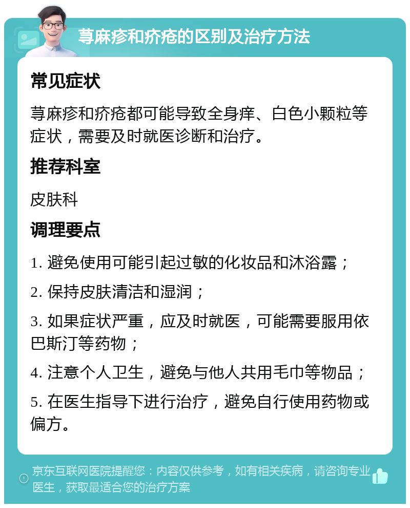 荨麻疹和疥疮的区别及治疗方法 常见症状 荨麻疹和疥疮都可能导致全身痒、白色小颗粒等症状，需要及时就医诊断和治疗。 推荐科室 皮肤科 调理要点 1. 避免使用可能引起过敏的化妆品和沐浴露； 2. 保持皮肤清洁和湿润； 3. 如果症状严重，应及时就医，可能需要服用依巴斯汀等药物； 4. 注意个人卫生，避免与他人共用毛巾等物品； 5. 在医生指导下进行治疗，避免自行使用药物或偏方。