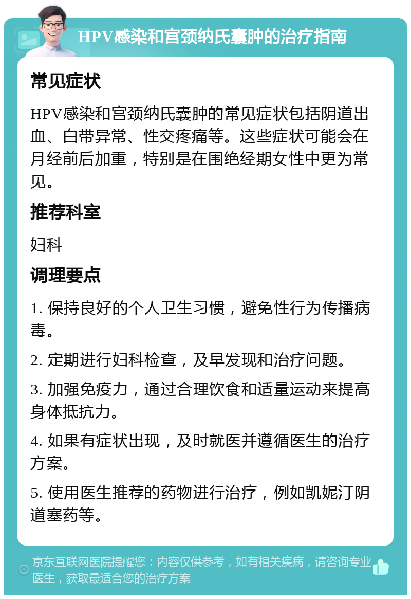 HPV感染和宫颈纳氏囊肿的治疗指南 常见症状 HPV感染和宫颈纳氏囊肿的常见症状包括阴道出血、白带异常、性交疼痛等。这些症状可能会在月经前后加重，特别是在围绝经期女性中更为常见。 推荐科室 妇科 调理要点 1. 保持良好的个人卫生习惯，避免性行为传播病毒。 2. 定期进行妇科检查，及早发现和治疗问题。 3. 加强免疫力，通过合理饮食和适量运动来提高身体抵抗力。 4. 如果有症状出现，及时就医并遵循医生的治疗方案。 5. 使用医生推荐的药物进行治疗，例如凯妮汀阴道塞药等。