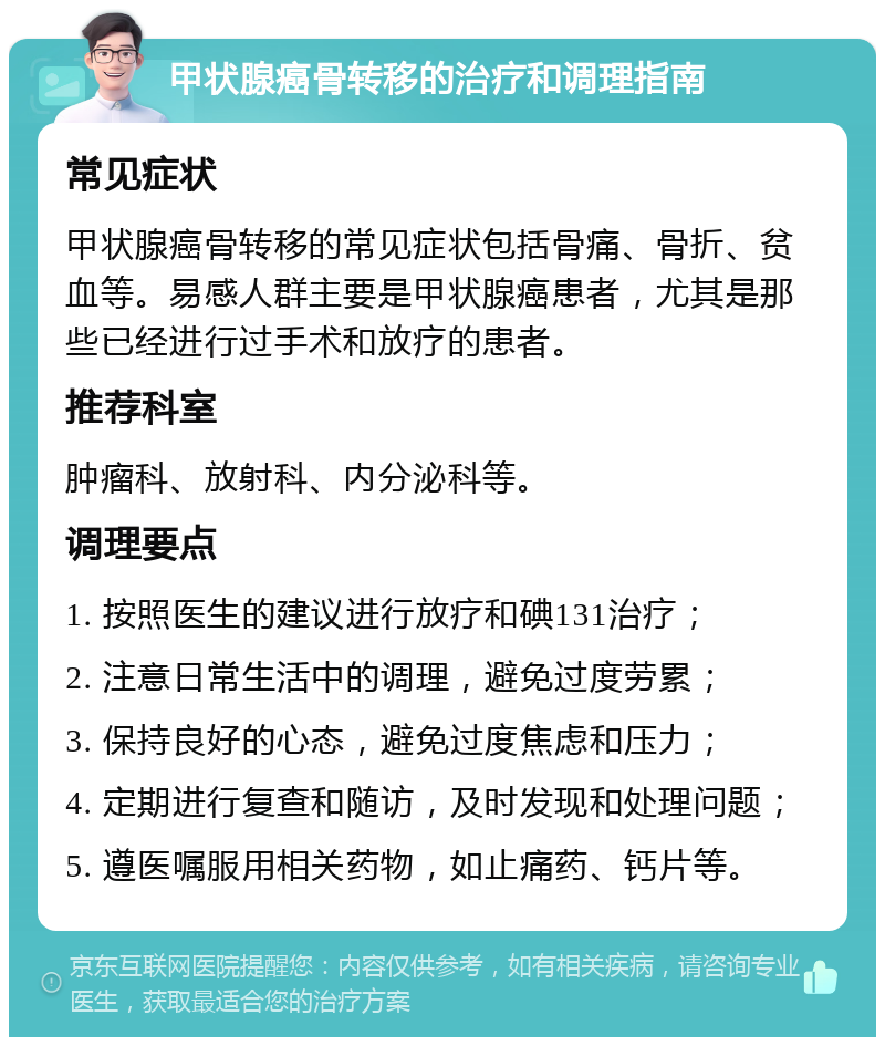 甲状腺癌骨转移的治疗和调理指南 常见症状 甲状腺癌骨转移的常见症状包括骨痛、骨折、贫血等。易感人群主要是甲状腺癌患者，尤其是那些已经进行过手术和放疗的患者。 推荐科室 肿瘤科、放射科、内分泌科等。 调理要点 1. 按照医生的建议进行放疗和碘131治疗； 2. 注意日常生活中的调理，避免过度劳累； 3. 保持良好的心态，避免过度焦虑和压力； 4. 定期进行复查和随访，及时发现和处理问题； 5. 遵医嘱服用相关药物，如止痛药、钙片等。