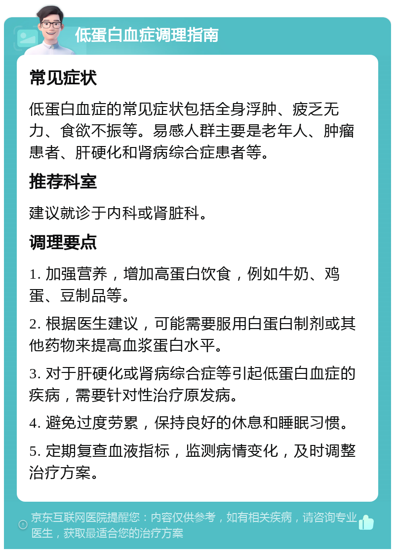 低蛋白血症调理指南 常见症状 低蛋白血症的常见症状包括全身浮肿、疲乏无力、食欲不振等。易感人群主要是老年人、肿瘤患者、肝硬化和肾病综合症患者等。 推荐科室 建议就诊于内科或肾脏科。 调理要点 1. 加强营养，增加高蛋白饮食，例如牛奶、鸡蛋、豆制品等。 2. 根据医生建议，可能需要服用白蛋白制剂或其他药物来提高血浆蛋白水平。 3. 对于肝硬化或肾病综合症等引起低蛋白血症的疾病，需要针对性治疗原发病。 4. 避免过度劳累，保持良好的休息和睡眠习惯。 5. 定期复查血液指标，监测病情变化，及时调整治疗方案。