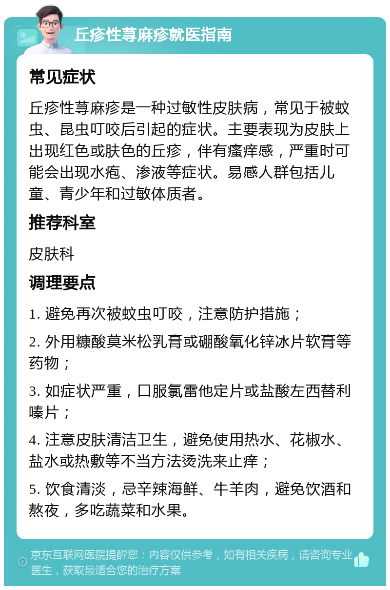 丘疹性荨麻疹就医指南 常见症状 丘疹性荨麻疹是一种过敏性皮肤病，常见于被蚊虫、昆虫叮咬后引起的症状。主要表现为皮肤上出现红色或肤色的丘疹，伴有瘙痒感，严重时可能会出现水疱、渗液等症状。易感人群包括儿童、青少年和过敏体质者。 推荐科室 皮肤科 调理要点 1. 避免再次被蚊虫叮咬，注意防护措施； 2. 外用糠酸莫米松乳膏或硼酸氧化锌冰片软膏等药物； 3. 如症状严重，口服氯雷他定片或盐酸左西替利嗪片； 4. 注意皮肤清洁卫生，避免使用热水、花椒水、盐水或热敷等不当方法烫洗来止痒； 5. 饮食清淡，忌辛辣海鲜、牛羊肉，避免饮酒和熬夜，多吃蔬菜和水果。