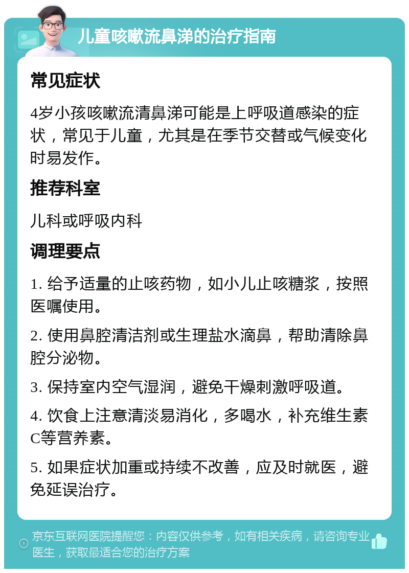 儿童咳嗽流鼻涕的治疗指南 常见症状 4岁小孩咳嗽流清鼻涕可能是上呼吸道感染的症状，常见于儿童，尤其是在季节交替或气候变化时易发作。 推荐科室 儿科或呼吸内科 调理要点 1. 给予适量的止咳药物，如小儿止咳糖浆，按照医嘱使用。 2. 使用鼻腔清洁剂或生理盐水滴鼻，帮助清除鼻腔分泌物。 3. 保持室内空气湿润，避免干燥刺激呼吸道。 4. 饮食上注意清淡易消化，多喝水，补充维生素C等营养素。 5. 如果症状加重或持续不改善，应及时就医，避免延误治疗。